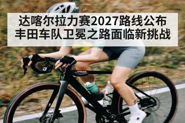 达喀尔拉力赛2027路线公布 丰田车队卫冕之路面临新挑战