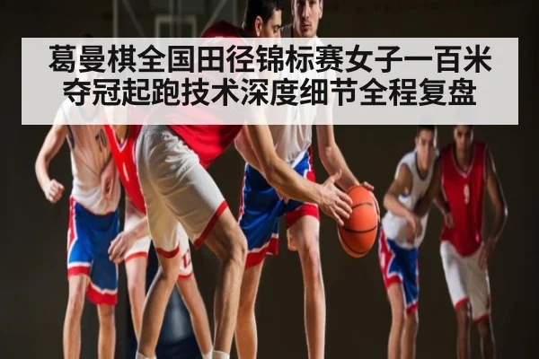 葛曼棋全国田径锦标赛女子一百米夺冠起跑技术深度细节全程复盘