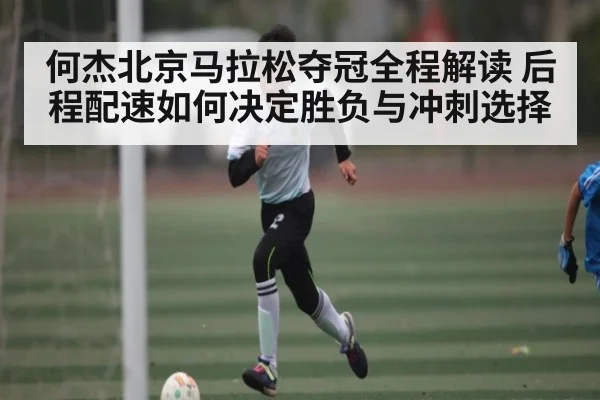 何杰北京马拉松夺冠全程解读 后程配速如何决定胜负与冲刺选择